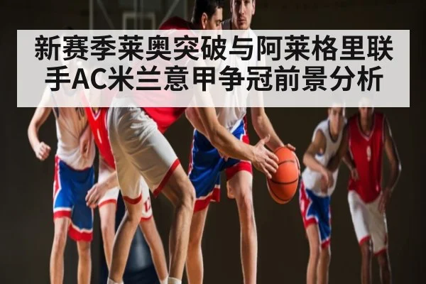 新赛季莱奥突破与阿莱格里联手AC米兰意甲争冠前景分析