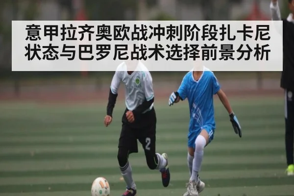意甲拉齐奥欧战冲刺阶段扎卡尼状态与巴罗尼战术选择前景分析