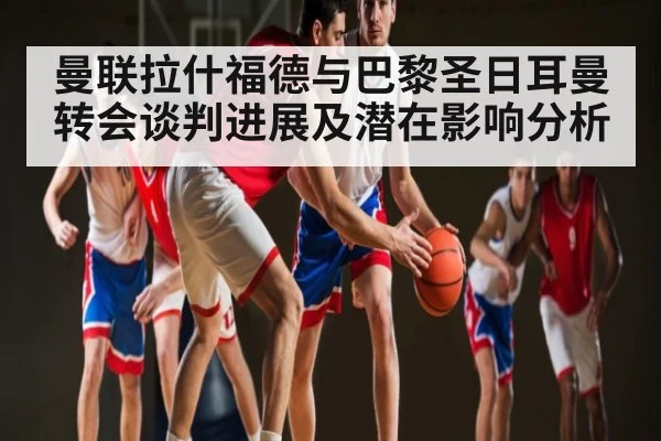 曼联拉什福德与巴黎圣日耳曼转会谈判进展及潜在影响分析